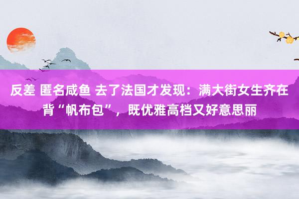 反差 匿名咸鱼 去了法国才发现：满大街女生齐在背“帆布包”，既优雅高档又好意思丽
