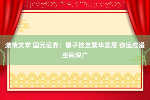 激情文学 国元证券：量子技艺繁华发展 弥远成漫空间深广