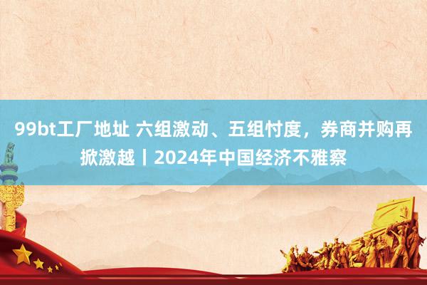 99bt工厂地址 六组激动、五组忖度，券商并购再掀激越丨2024年中国经济不雅察