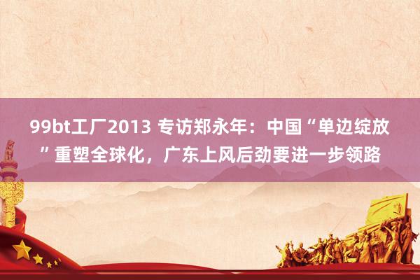 99bt工厂2013 专访郑永年：中国“单边绽放”重塑全球化，广东上风后劲要进一步领路