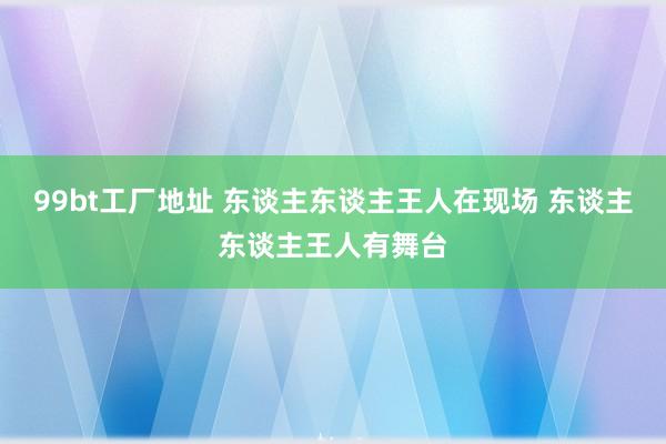 99bt工厂地址 东谈主东谈主王人在现场 东谈主东谈主王人有舞台