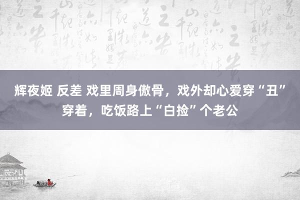 辉夜姬 反差 戏里周身傲骨，戏外却心爱穿“丑”穿着，吃饭路上“白捡”个老公