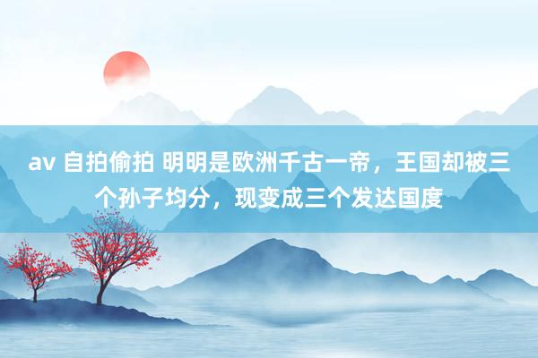 av 自拍偷拍 明明是欧洲千古一帝，王国却被三个孙子均分，现变成三个发达国度
