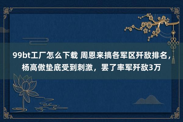 99bt工厂怎么下载 周恩来搞各军区歼敌排名，杨高傲垫底受到刺激，罢了率军歼敌3万