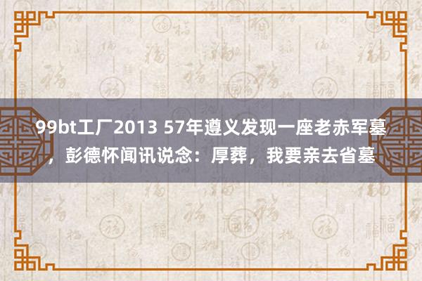 99bt工厂2013 57年遵义发现一座老赤军墓，彭德怀闻讯说念：厚葬，我要亲去省墓