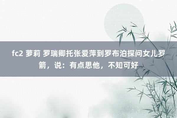 fc2 萝莉 罗瑞卿托张爱萍到罗布泊探问女儿罗箭，说：有点思他，不知可好