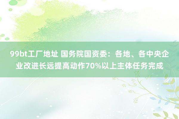 99bt工厂地址 国务院国资委：各地、各中央企业改进长远提高动作70%以上主体任务完成
