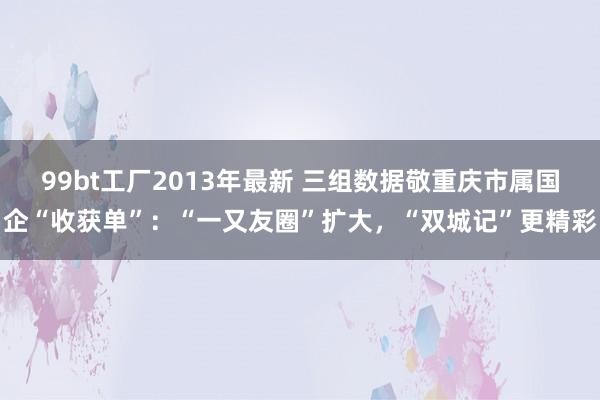 99bt工厂2013年最新 三组数据敬重庆市属国企“收获单”：“一又友圈”扩大，“双城记”更精彩