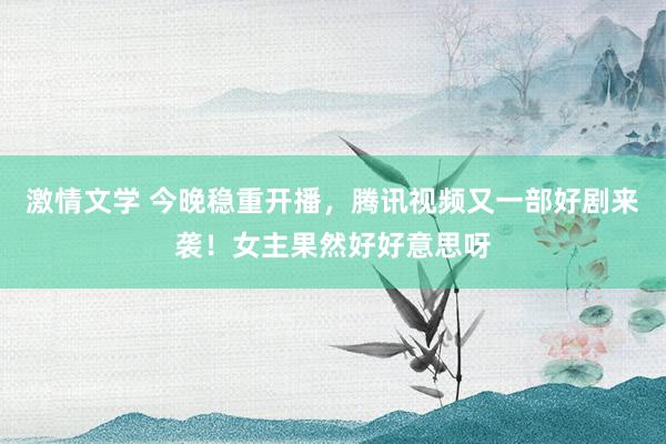 激情文学 今晚稳重开播，腾讯视频又一部好剧来袭！女主果然好好意思呀