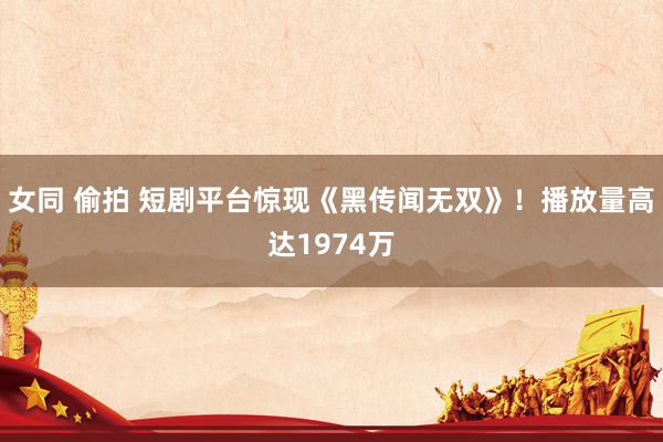 女同 偷拍 短剧平台惊现《黑传闻无双》！播放量高达1974万