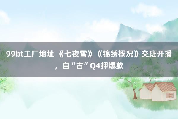 99bt工厂地址 《七夜雪》《锦绣概况》交班开播，自“古”Q4押爆款