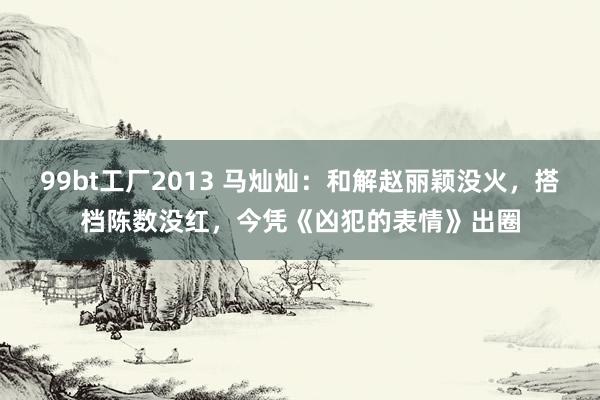 99bt工厂2013 马灿灿：和解赵丽颖没火，搭档陈数没红，今凭《凶犯的表情》出圈