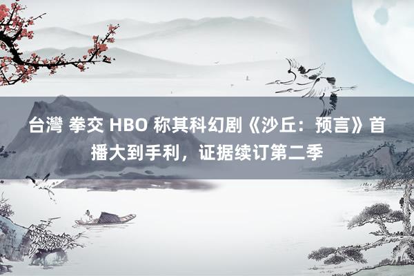 台灣 拳交 HBO 称其科幻剧《沙丘：预言》首播大到手利，证据续订第二季