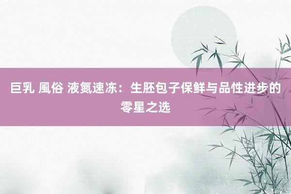 巨乳 風俗 液氮速冻：生胚包子保鲜与品性进步的零星之选