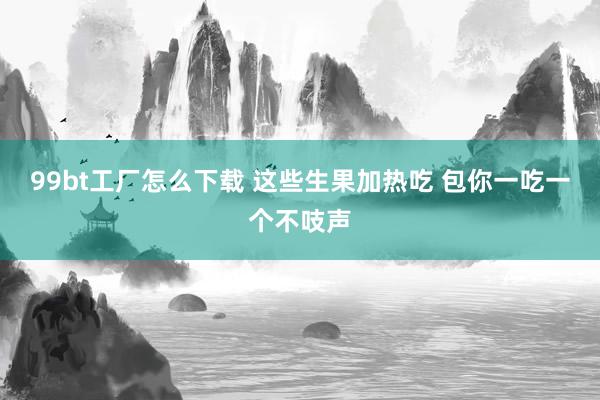 99bt工厂怎么下载 这些生果加热吃 包你一吃一个不吱声
