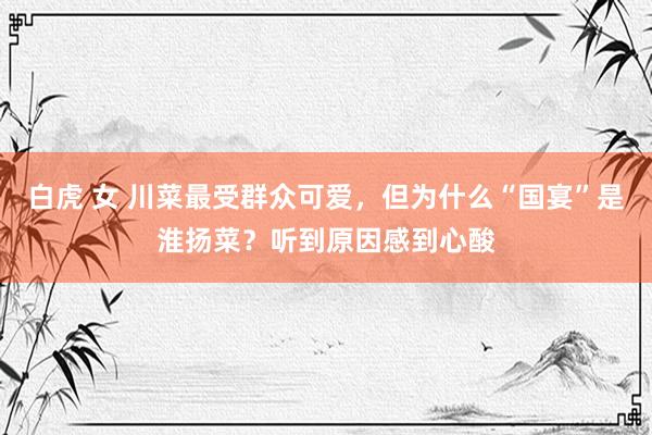 白虎 女 川菜最受群众可爱，但为什么“国宴”是淮扬菜？听到原因感到心酸