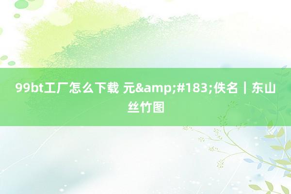 99bt工厂怎么下载 元&#183;佚名｜东山丝竹图
