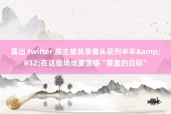 露出 twitter 房主偷装录像头获刑半年&#32;在这些场地要警惕“覆盖的边际”