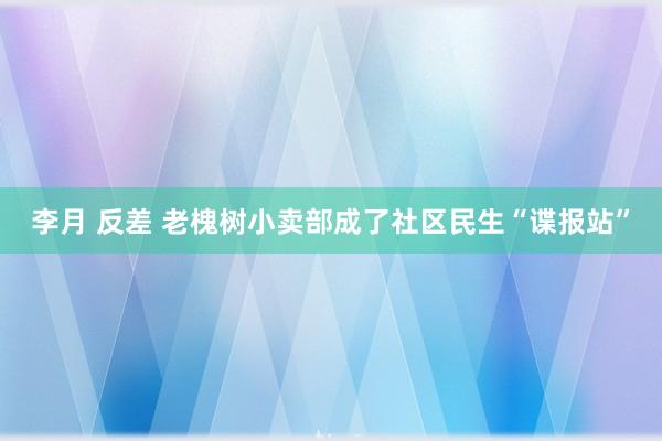 李月 反差 老槐树小卖部成了社区民生“谍报站”