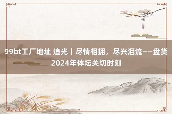 99bt工厂地址 追光｜尽情相拥，尽兴泪流——盘货2024年体坛关切时刻