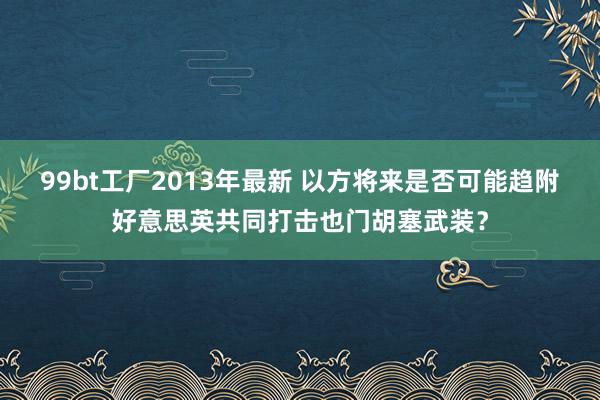 99bt工厂2013年最新 以方将来是否可能趋附好意思英共同打击也门胡塞武装？