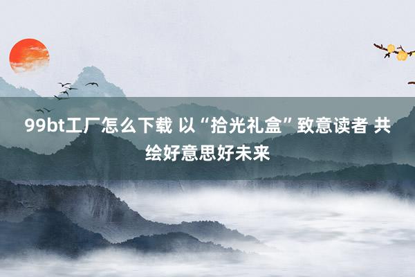 99bt工厂怎么下载 以“拾光礼盒”致意读者 共绘好意思好未来