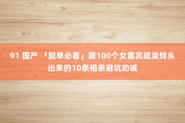 91 国产 「脱单必看」跟100个女嘉宾疏浚转头出来的10条相亲避坑劝诫