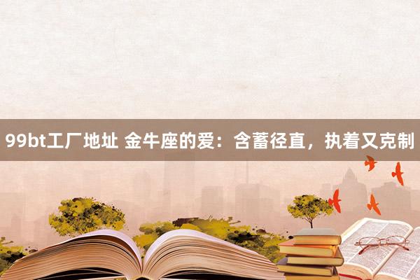 99bt工厂地址 金牛座的爱：含蓄径直，执着又克制