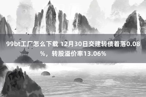 99bt工厂怎么下载 12月30日交建转债着落0.08%，转股溢价率13.06%