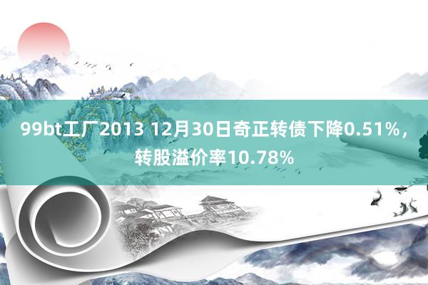 99bt工厂2013 12月30日奇正转债下降0.51%，转股溢价率10.78%