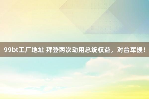 99bt工厂地址 拜登两次动用总统权益，对台军援！