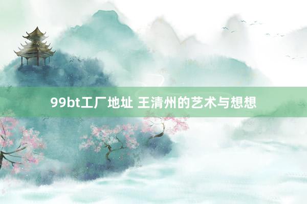 99bt工厂地址 王清州的艺术与想想