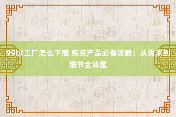 99bt工厂怎么下载 购买产品必备攻略：从需求到细节全清醒