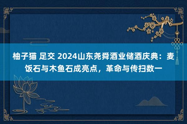 柚子猫 足交 2024山东尧舜酒业储酒庆典：麦饭石与木鱼石成亮点，革命与传扫数一