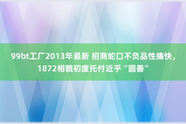 99bt工厂2013年最新 招商蛇口不负品性痛快，1872相貌初度托付近乎“圆善”