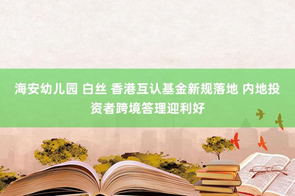 海安幼儿园 白丝 香港互认基金新规落地 内地投资者跨境答理迎利好