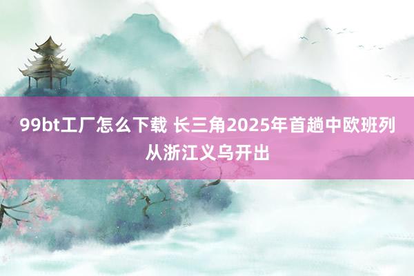 99bt工厂怎么下载 长三角2025年首趟中欧班列从浙江义乌开出