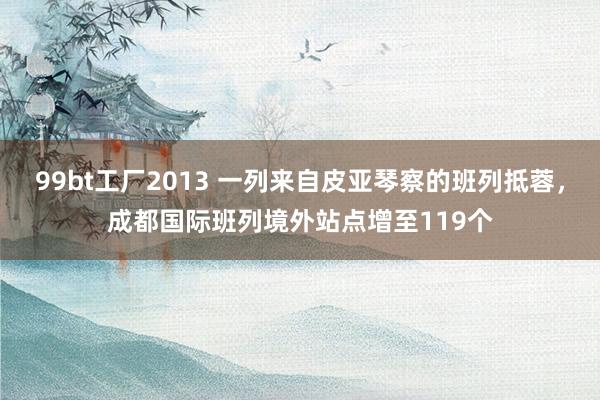 99bt工厂2013 一列来自皮亚琴察的班列抵蓉，成都国际班列境外站点增至119个