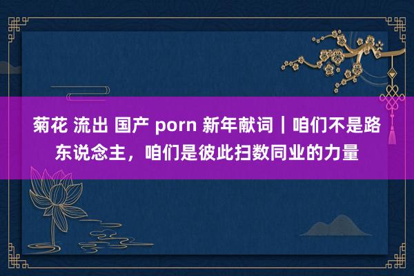 菊花 流出 国产 porn 新年献词｜咱们不是路东说念主，咱们是彼此扫数同业的力量