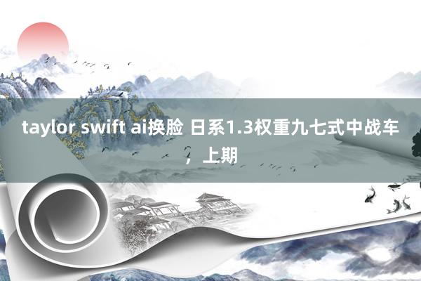 taylor swift ai换脸 日系1.3权重九七式中战车，上期