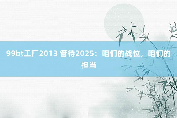 99bt工厂2013 管待2025：咱们的战位，咱们的担当