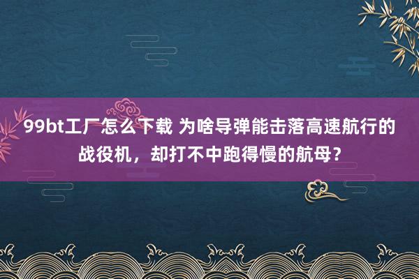 99bt工厂怎么下载 为啥导弹能击落高速航行的战役机，却打不中跑得慢的航母？