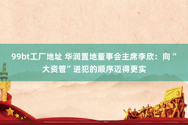 99bt工厂地址 华润置地董事会主席李欣：向“大资管”进犯的顺序迈得更实
