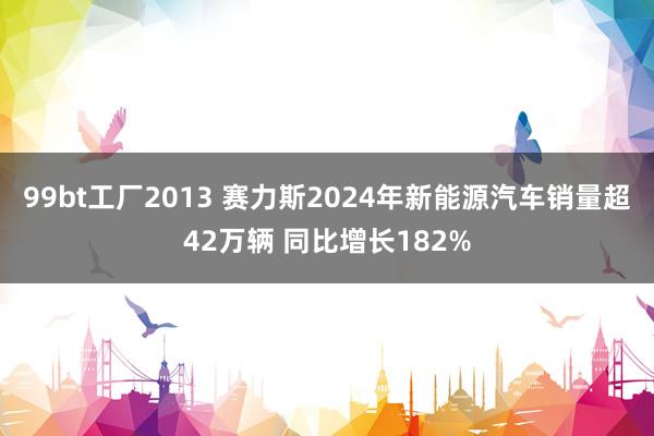 99bt工厂2013 赛力斯2024年新能源汽车销量超42万辆 同比增长182%