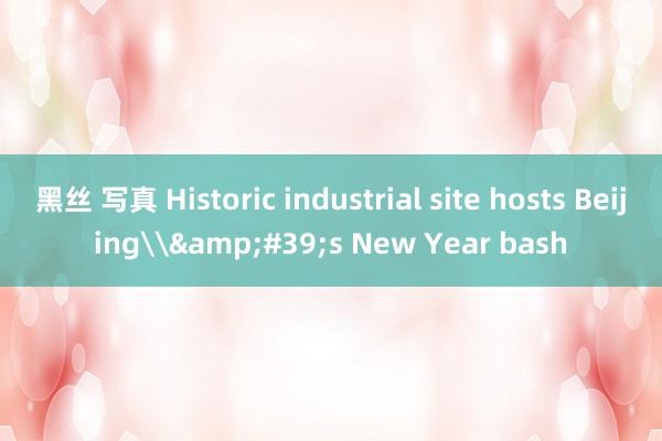 黑丝 写真 Historic industrial site hosts Beijing\&#39;s New Year bash