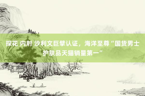 探花 内射 沙利文巨擘认证，海洋至尊“国货男士护肤品天猫销量第一”