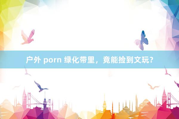 户外 porn 绿化带里，竟能捡到文玩？