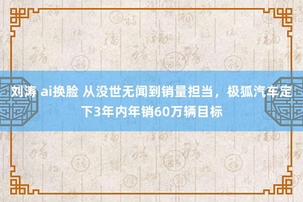 刘涛 ai换脸 从没世无闻到销量担当，极狐汽车定下3年内年销60万辆目标