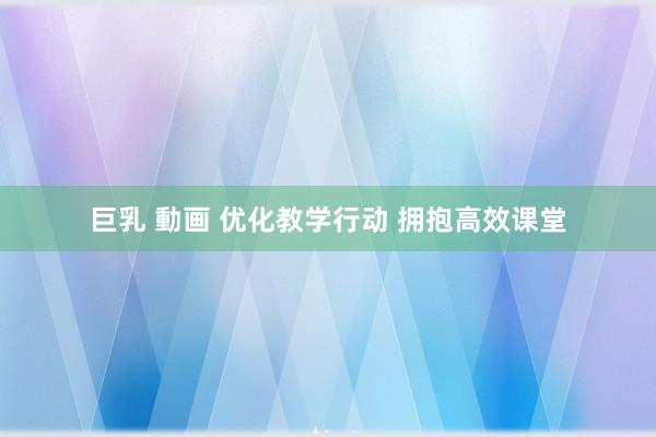 巨乳 動画 优化教学行动 拥抱高效课堂