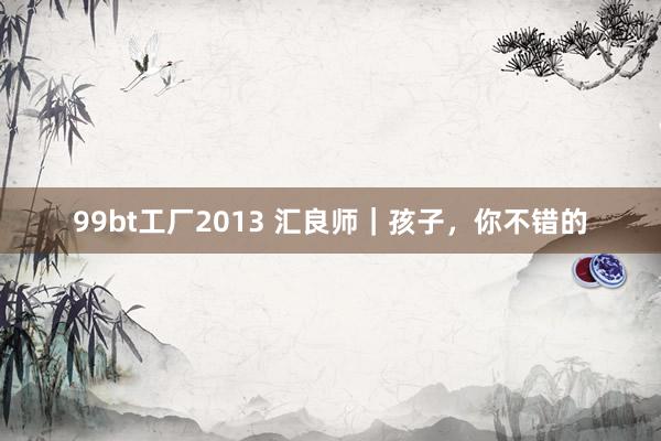 99bt工厂2013 汇良师｜孩子，你不错的